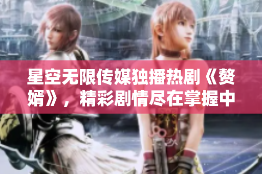 星空无限传媒独播热剧《赘婿》，精彩剧情尽在掌握中