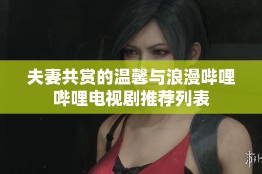 夫妻共赏的温馨与浪漫哔哩哔哩电视剧推荐列表