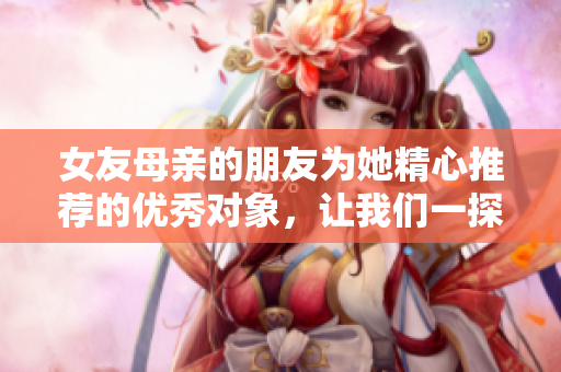 女友母亲的朋友为她精心推荐的优秀对象，让我们一探究竟