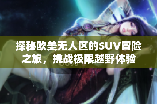 探秘欧美无人区的SUV冒险之旅，挑战极限越野体验