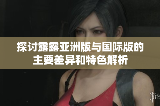 探讨露露亚洲版与国际版的主要差异和特色解析