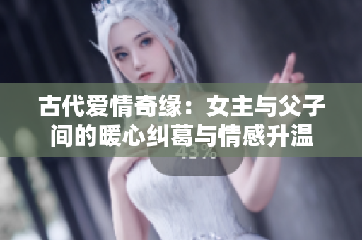 古代爱情奇缘：女主与父子间的暖心纠葛与情感升温