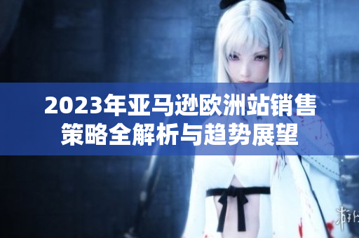 2023年亚马逊欧洲站销售策略全解析与趋势展望