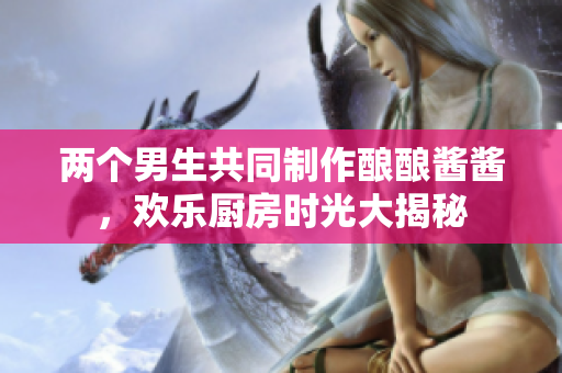 两个男生共同制作酿酿酱酱，欢乐厨房时光大揭秘