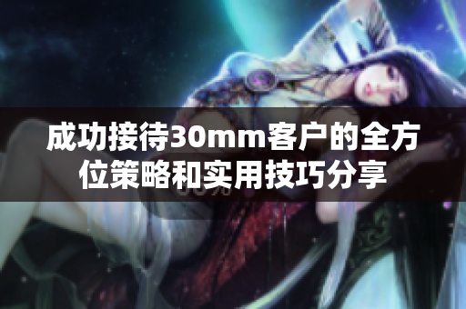 成功接待30mm客户的全方位策略和实用技巧分享