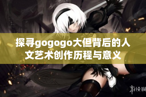 探寻gogogo大但背后的人文艺术创作历程与意义