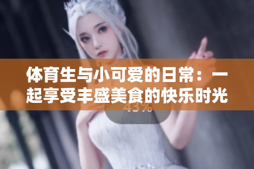 体育生与小可爱的日常：一起享受丰盛美食的快乐时光