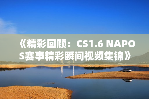 《精彩回顾：CS1.6 NAPOS赛事精彩瞬间视频集锦》