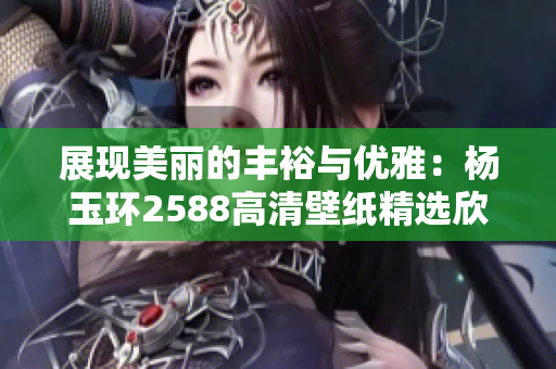 展现美丽的丰裕与优雅：杨玉环2588高清壁纸精选欣赏