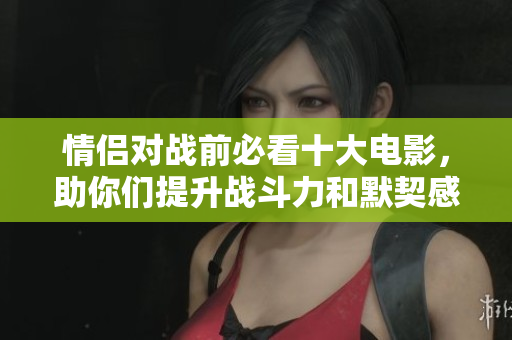 情侣对战前必看十大电影，助你们提升战斗力和默契感