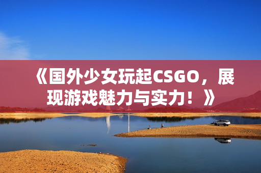 《国外少女玩起CSGO，展现游戏魅力与实力！》