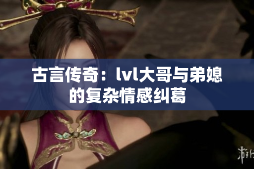 古言传奇：lvl大哥与弟媳的复杂情感纠葛