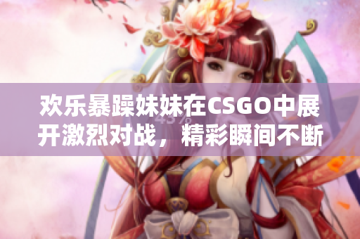 欢乐暴躁妹妹在CSGO中展开激烈对战，精彩瞬间不断