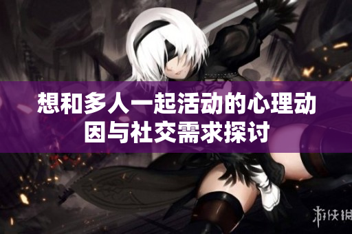 想和多人一起活动的心理动因与社交需求探讨