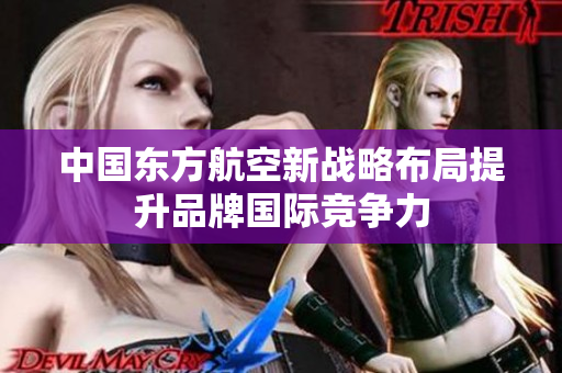 中国东方航空新战略布局提升品牌国际竞争力