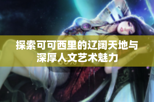 探索可可西里的辽阔天地与深厚人文艺术魅力