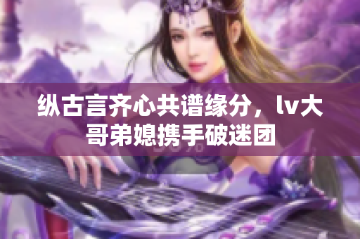 纵古言齐心共谱缘分，lv大哥弟媳携手破迷团