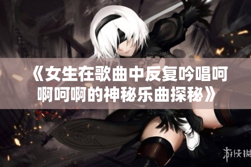 《女生在歌曲中反复吟唱呵啊呵啊的神秘乐曲探秘》