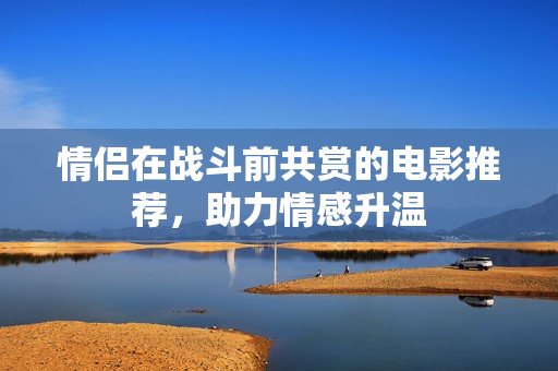 情侣在战斗前共赏的电影推荐，助力情感升温