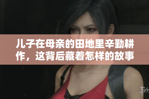 儿子在母亲的田地里辛勤耕作，这背后藏着怎样的故事和意义