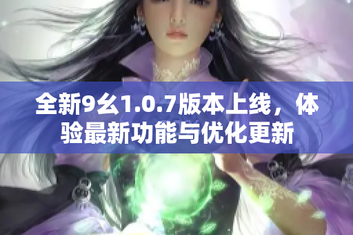 全新9幺1.0.7版本上线，体验最新功能与优化更新