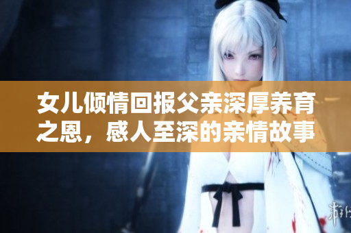 女儿倾情回报父亲深厚养育之恩，感人至深的亲情故事