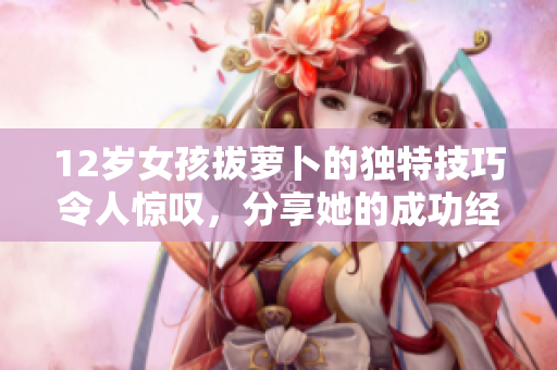 12岁女孩拔萝卜的独特技巧令人惊叹，分享她的成功经验