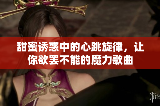 甜蜜诱惑中的心跳旋律，让你欲罢不能的魔力歌曲
