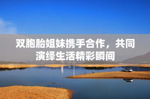 双胞胎姐妹携手合作，共同演绎生活精彩瞬间