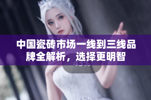 中国瓷砖市场一线到三线品牌全解析，选择更明智