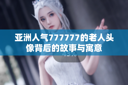 亚洲人气777777的老人头像背后的故事与寓意