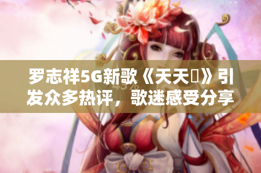 罗志祥5G新歌《天天奭》引发众多热评，歌迷感受分享