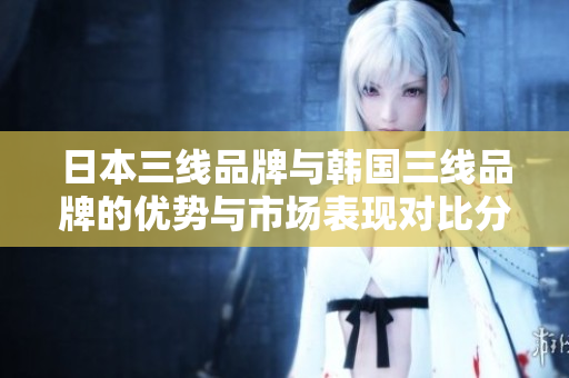 日本三线品牌与韩国三线品牌的优势与市场表现对比分析
