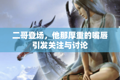 二哥登场，他那厚重的嘴唇引发关注与讨论