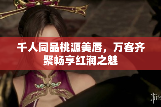 千人同品桃源美唇，万客齐聚畅享红润之魅