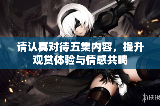 请认真对待五集内容，提升观赏体验与情感共鸣