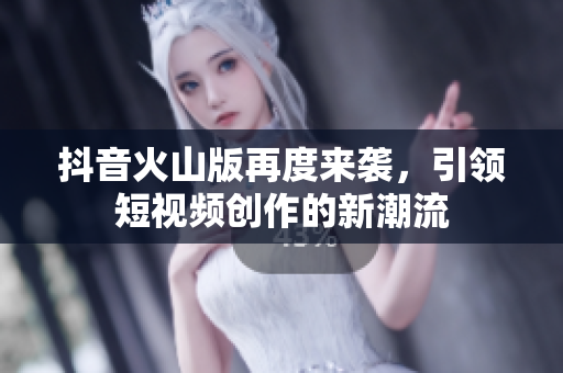抖音火山版再度来袭，引领短视频创作的新潮流