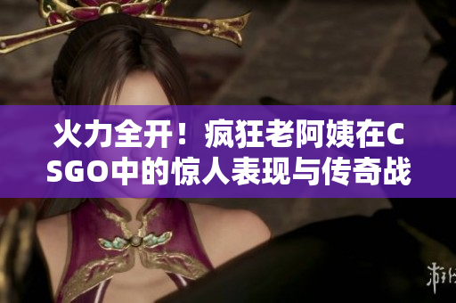 火力全开！疯狂老阿姨在CSGO中的惊人表现与传奇战斗