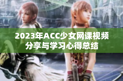 2023年ACC少女网课视频分享与学习心得总结