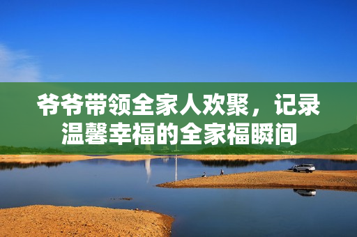 爷爷带领全家人欢聚，记录温馨幸福的全家福瞬间