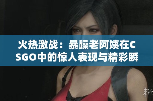 火热激战：暴躁老阿姨在CSGO中的惊人表现与精彩瞬间