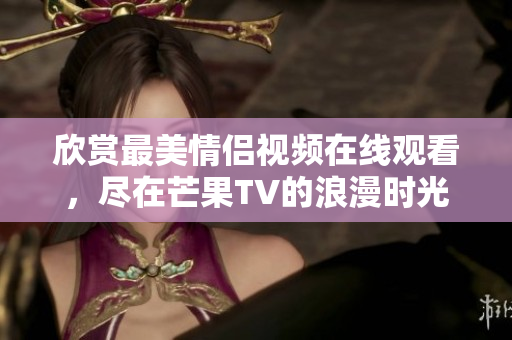 欣赏最美情侣视频在线观看，尽在芒果TV的浪漫时光