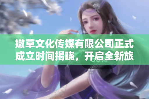 嫩草文化传媒有限公司正式成立时间揭晓，开启全新旅程
