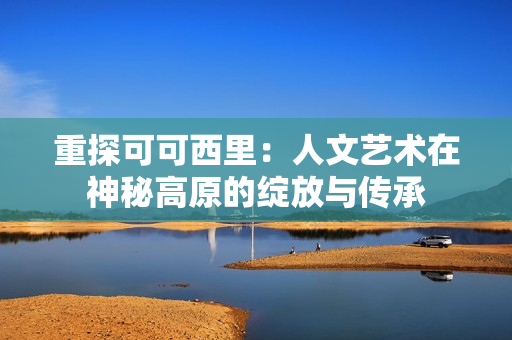 重探可可西里：人文艺术在神秘高原的绽放与传承