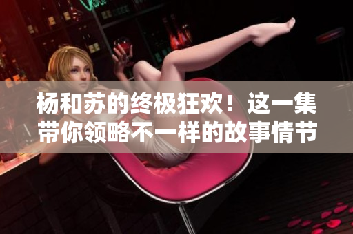 杨和苏的终极狂欢！这一集带你领略不一样的故事情节