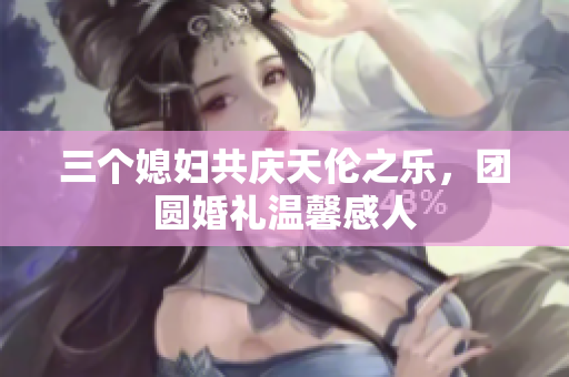 三个媳妇共庆天伦之乐，团圆婚礼温馨感人
