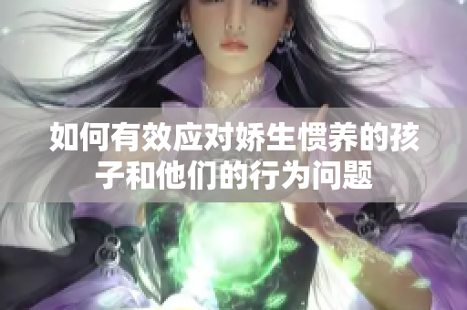 如何有效应对娇生惯养的孩子和他们的行为问题