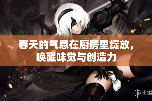 春天的气息在厨房里绽放，唤醒味觉与创造力