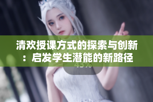 清欢授课方式的探索与创新：启发学生潜能的新路径