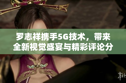罗志祥携手5G技术，带来全新视觉盛宴与精彩评论分析